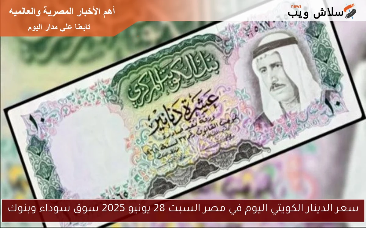 سعر الدينار الكويتي اليوم في مصر السبت 28 يونيو 2025 سوق سوداء وبنوك