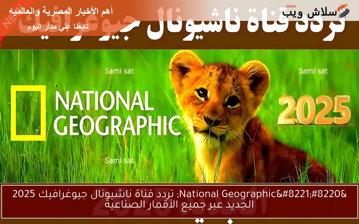 “National Geographic” تردد قناة ناشيونال جيوغرافيك 2025 الجديد عبر جميع الأقمار الصناعية