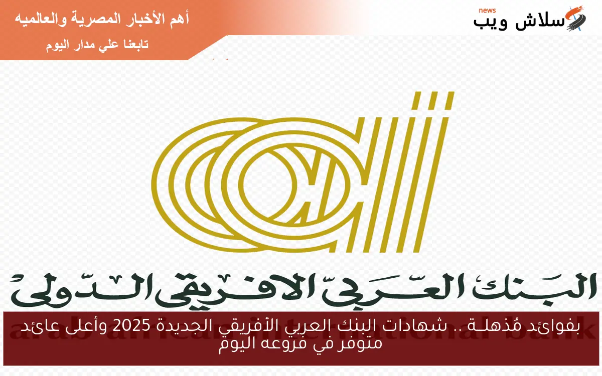 الآن بفوائد مُذهلـــة تصل الي 100% .. شهادات البنك العربي الأفريقي الجديدة 2025 وأعلى عائد متوفر في فروعه اليوم