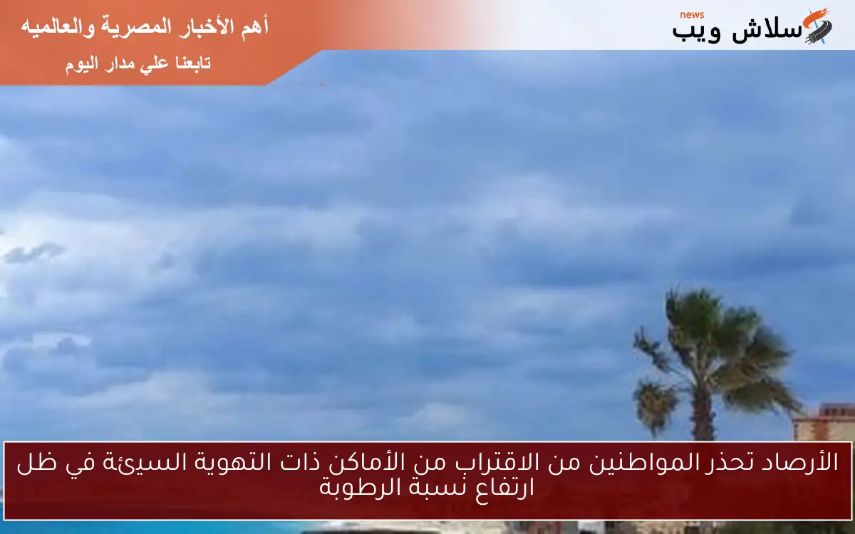 الأرصاد تحذر المواطنين من الاقتراب من الأماكن ذات التهوية السيئة في ظل ارتفاع نسبة الرطوبة