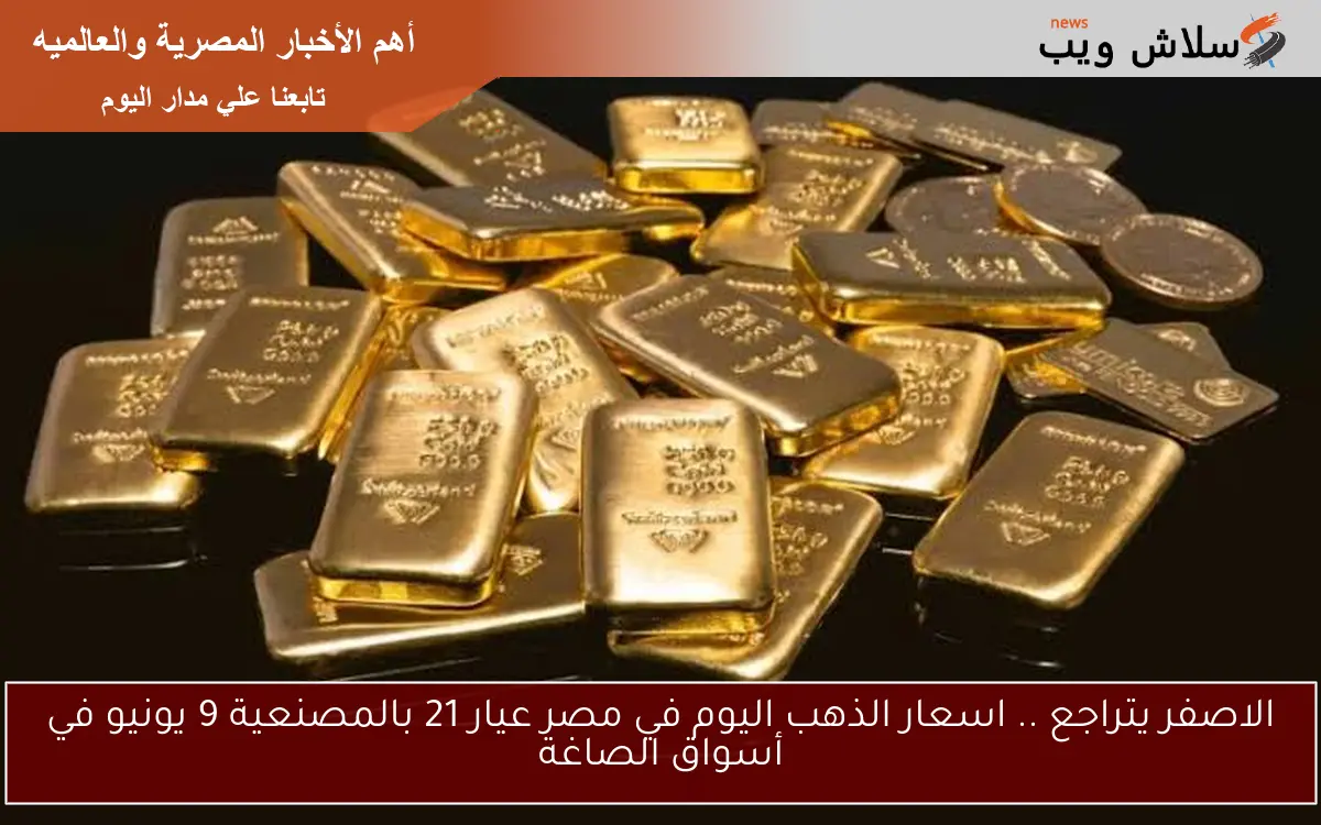 الاصفر يتراجع .. اسعار الذهب اليوم في مصر عيار 21 بالمصنعية 9 يونيو في أسواق الصاغة