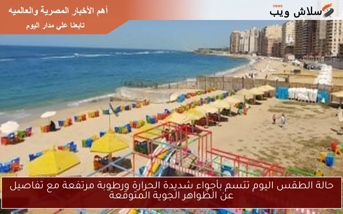 حالة الطقس اليوم تتسم بأجواء شديدة الحرارة ورطوبة مرتفعة مع تفاصيل عن الظواهر الجوية المتوقعة